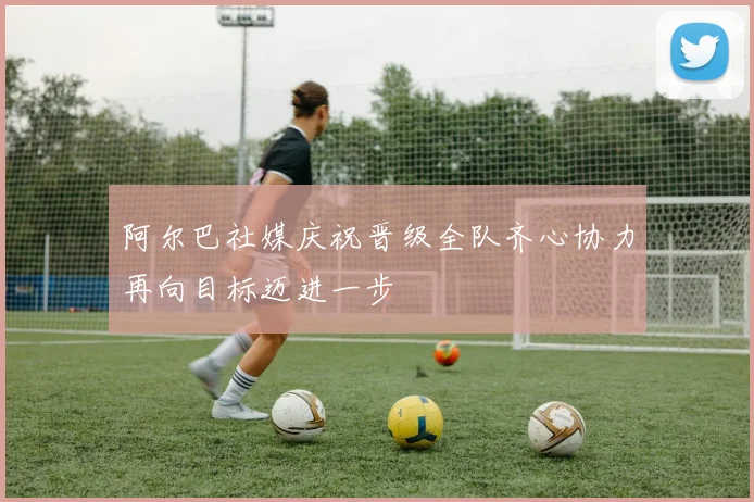 阿尔巴社媒庆祝晋级全队齐心协力再向目标迈进一步