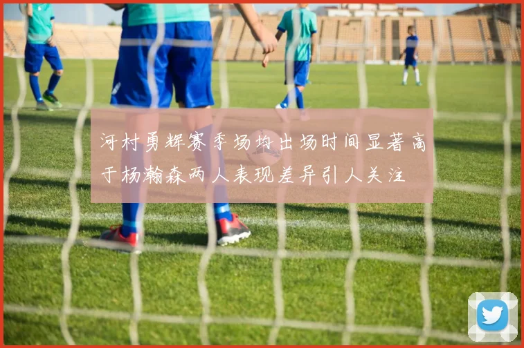 河村勇辉赛季场均出场时间显著高于杨瀚森两人表现差异引人关注