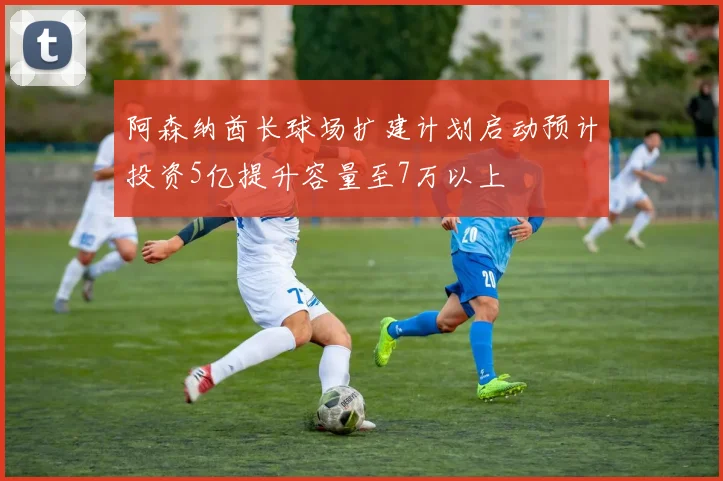 阿森纳酋长球场扩建计划启动预计投资5亿提升容量至7万以上