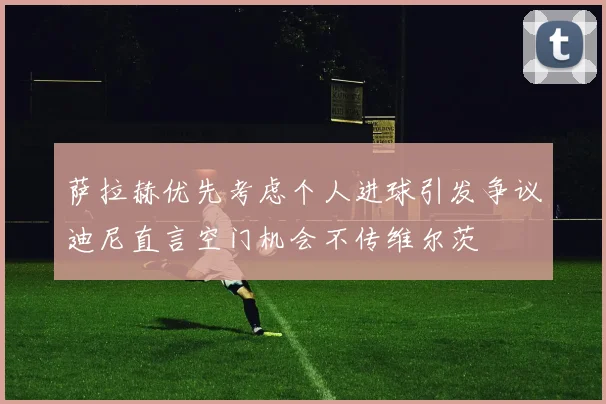 萨拉赫优先考虑个人进球引发争议迪尼直言空门机会不传维尔茨