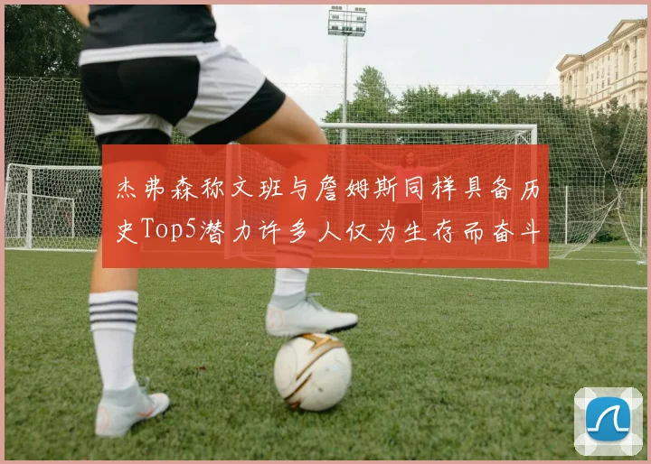 杰弗森称文班与詹姆斯同样具备历史Top5潜力许多人仅为生存而奋斗