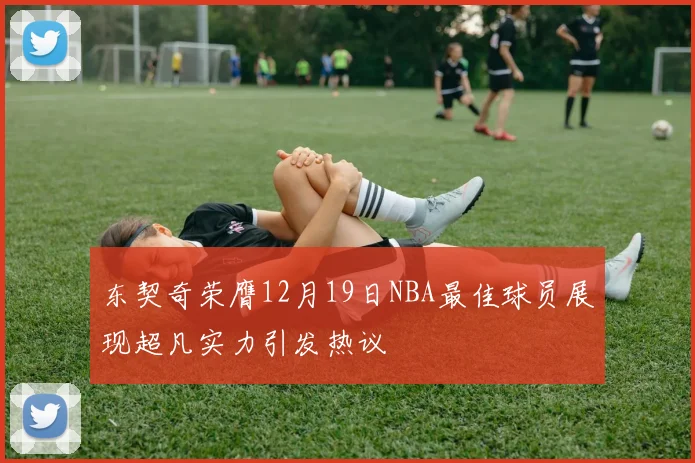东契奇荣膺12月19日NBA最佳球员展现超凡实力引发热议