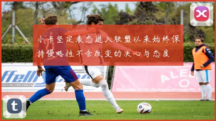 小卡坚定表态进入联盟以来始终保持侵略性不会改变的决心与态度