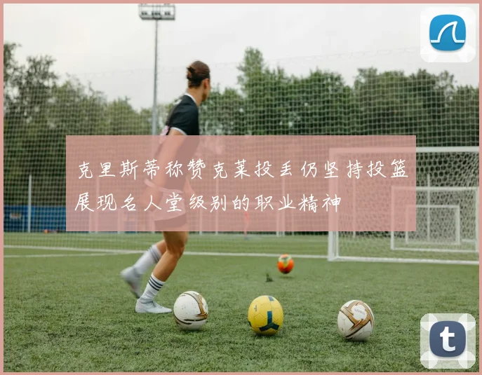 克里斯蒂称赞克莱投丢仍坚持投篮展现名人堂级别的职业精神