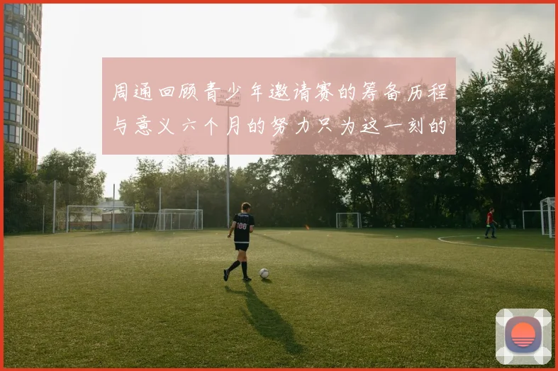 周通回顾青少年邀请赛的筹备历程与意义六个月的努力只为这一刻的精彩