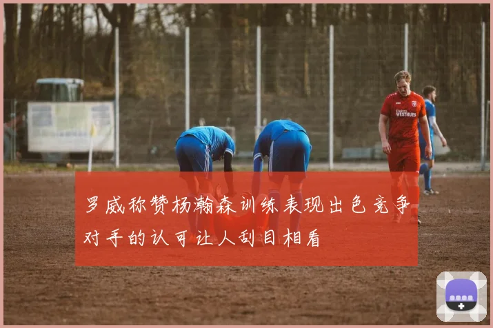 罗威称赞杨瀚森训练表现出色竞争对手的认可让人刮目相看