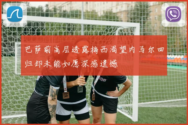 巴萨前高层透露梅西渴望内马尔回归却未能如愿深感遗憾