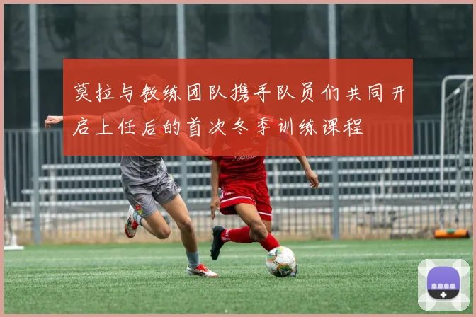 莫拉与教练团队携手队员们共同开启上任后的首次冬季训练课程