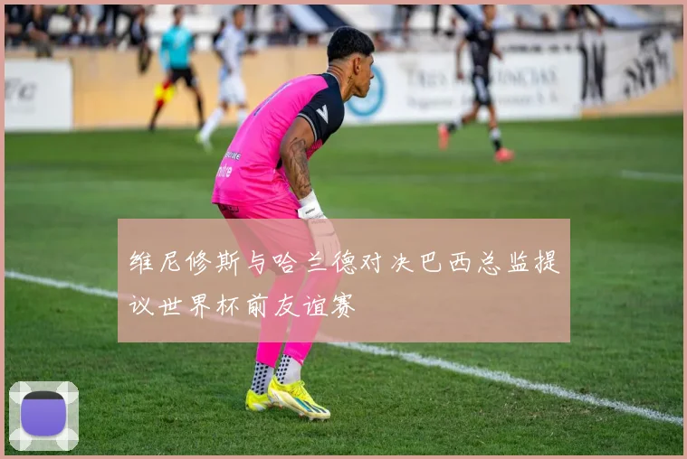 维尼修斯与哈兰德对决巴西总监提议世界杯前友谊赛