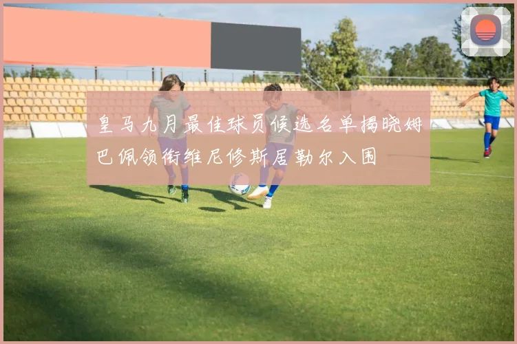 皇马九月最佳球员候选名单揭晓姆巴佩领衔维尼修斯居勒尔入围