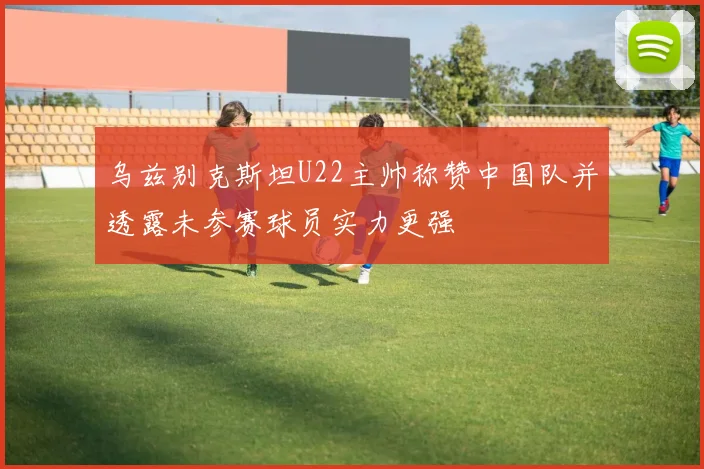 乌兹别克斯坦U22主帅称赞中国队并透露未参赛球员实力更强
