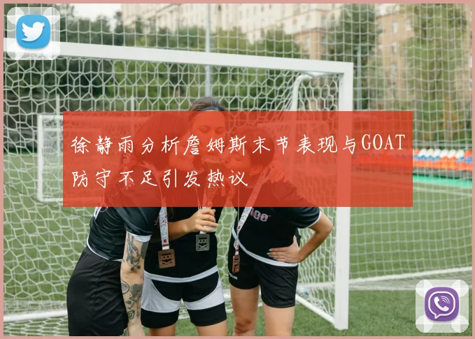 徐静雨分析詹姆斯末节表现与GOAT防守不足引发热议