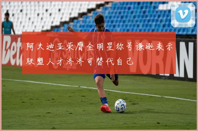 阿夫迪亚荣膺全明星称号谦逊表示联盟人才济济可替代自己