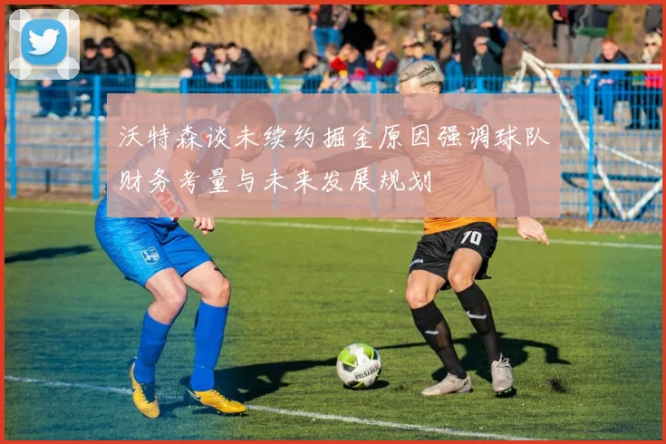 沃特森谈未续约掘金原因强调球队财务考量与未来发展规划