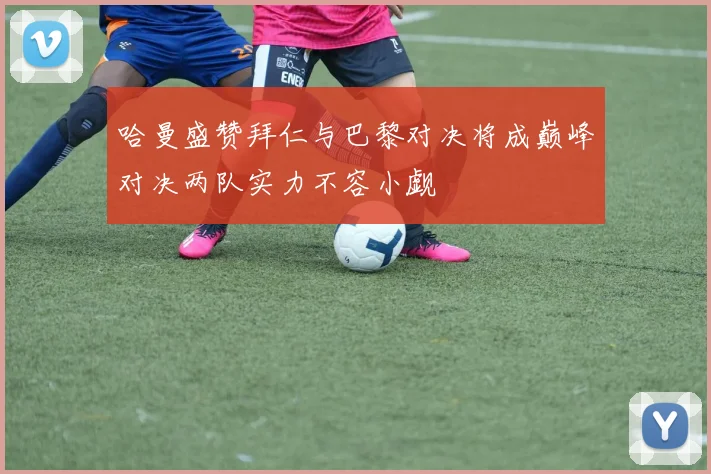 哈曼盛赞拜仁与巴黎对决将成巅峰对决两队实力不容小觑