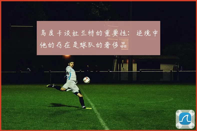 乌度卡谈杜兰特的重要性：逆境中他的存在是球队的奢侈品