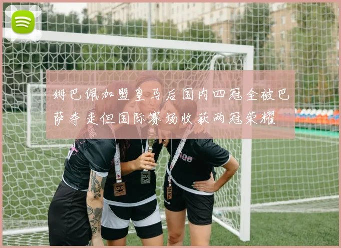 姆巴佩加盟皇马后国内四冠全被巴萨夺走但国际赛场收获两冠荣耀