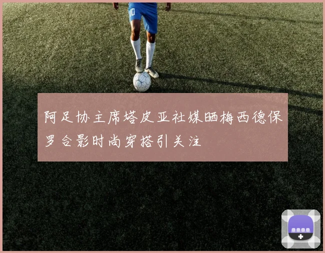 阿足协主席塔皮亚社媒晒梅西德保罗合影时尚穿搭引关注