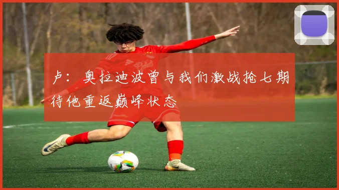 卢：奥拉迪波曾与我们激战抢七期待他重返巅峰状态