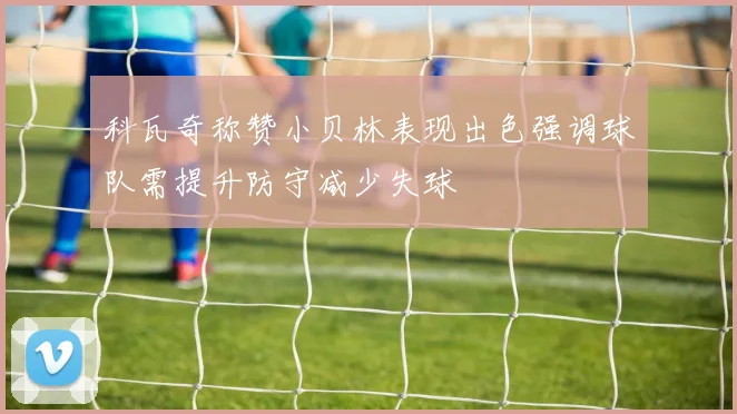 科瓦奇称赞小贝林表现出色强调球队需提升防守减少失球