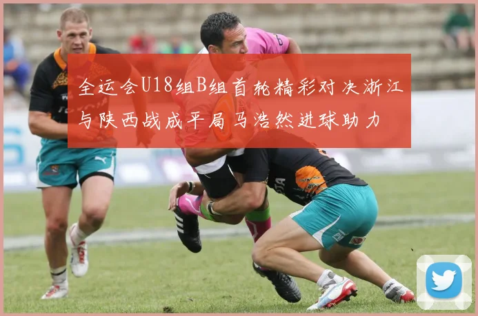 全运会U18组B组首轮精彩对决浙江与陕西战成平局马浩然进球助力