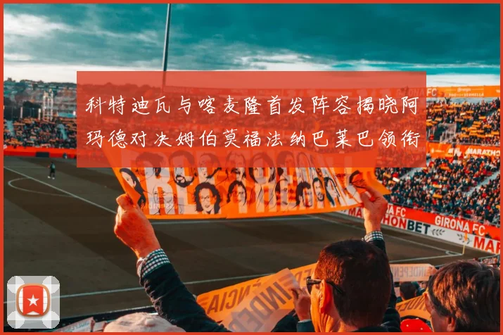 科特迪瓦与喀麦隆首发阵容揭晓阿玛德对决姆伯莫福法纳巴莱巴领衔出战