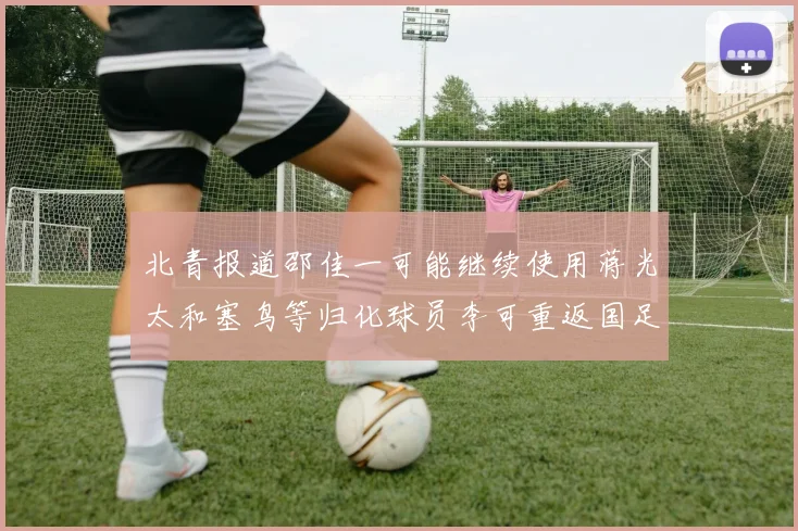 北青报道邵佳一可能继续使用蒋光太和塞鸟等归化球员李可重返国足需进一步沟通
