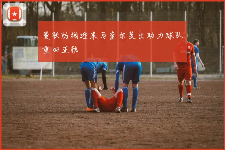 曼联防线迎来马奎尔复出助力球队重回正轨