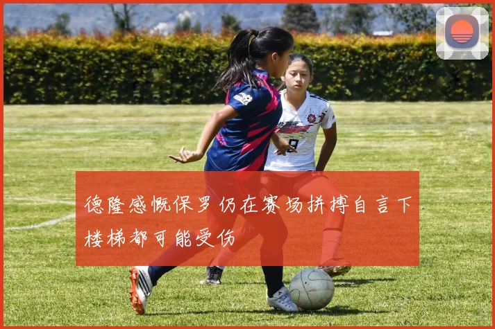 德隆感慨保罗仍在赛场拼搏自言下楼梯都可能受伤