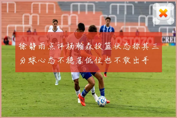 徐静雨点评杨瀚森投篮状态称其三分球心态不稳落低位也不敢出手