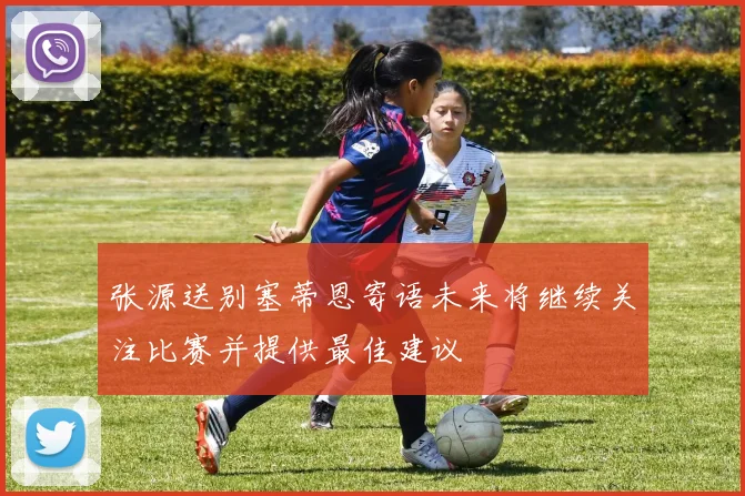 张源送别塞蒂恩寄语未来将继续关注比赛并提供最佳建议