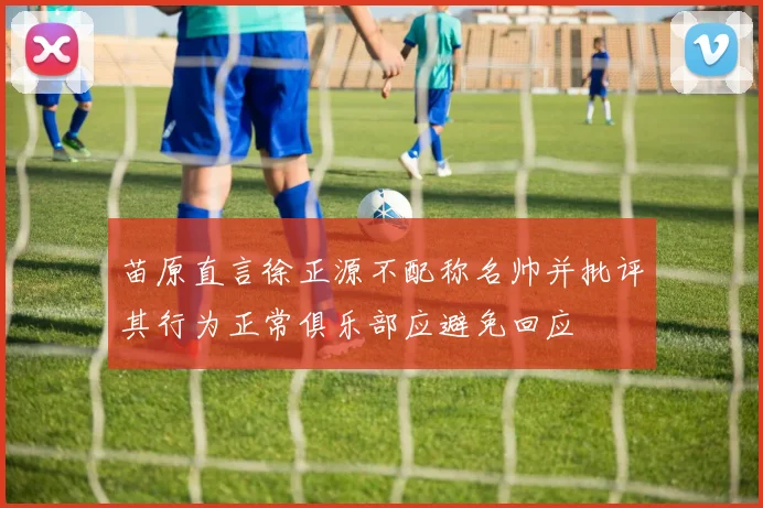 苗原直言徐正源不配称名帅并批评其行为正常俱乐部应避免回应