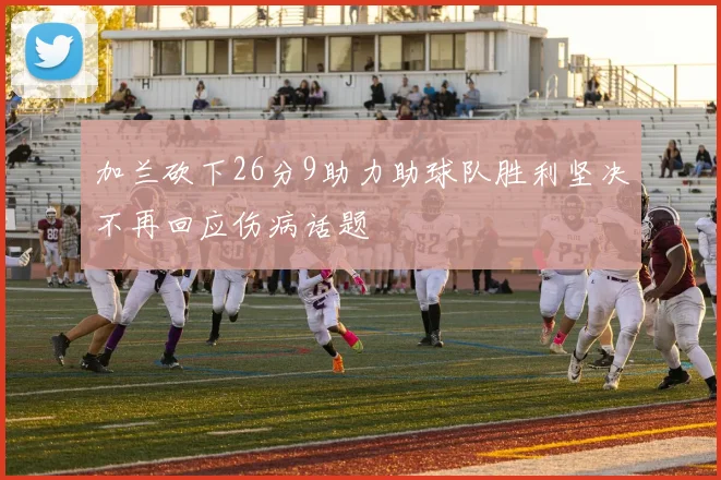 加兰砍下26分9助力助球队胜利坚决不再回应伤病话题