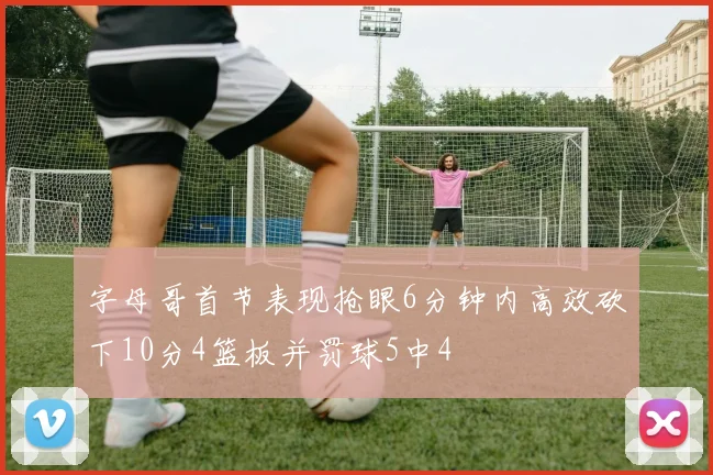 字母哥首节表现抢眼6分钟内高效砍下10分4篮板并罚球5中4