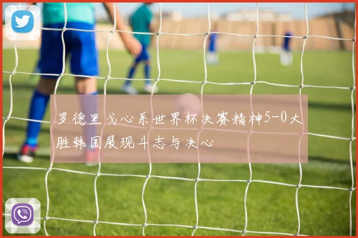 罗德里戈心系世界杯决赛精神5-0大胜韩国展现斗志与决心