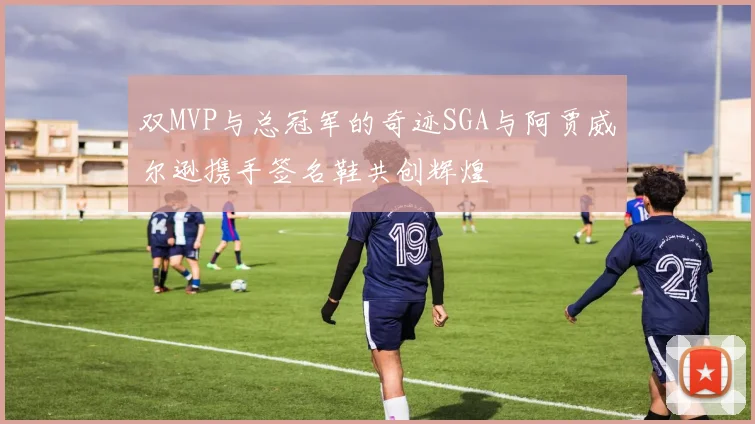 双MVP与总冠军的奇迹SGA与阿贾威尔逊携手签名鞋共创辉煌