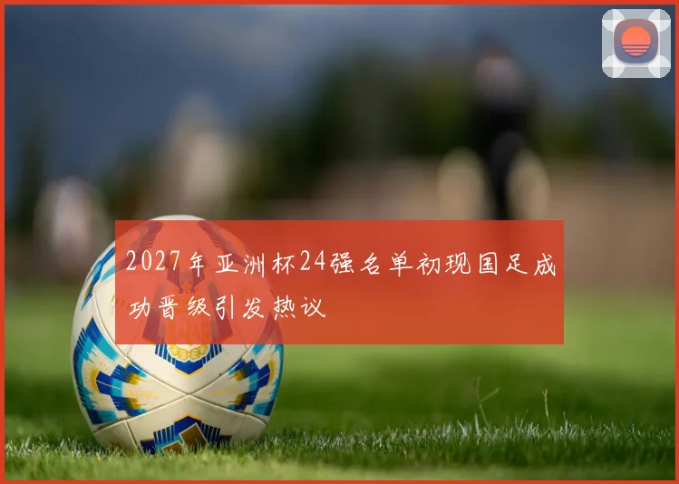 2027年亚洲杯24强名单初现国足成功晋级引发热议