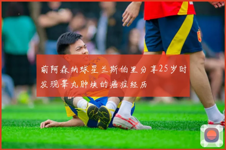 前阿森纳球星兰斯伯里分享25岁时发现睾丸肿块的癌症经历