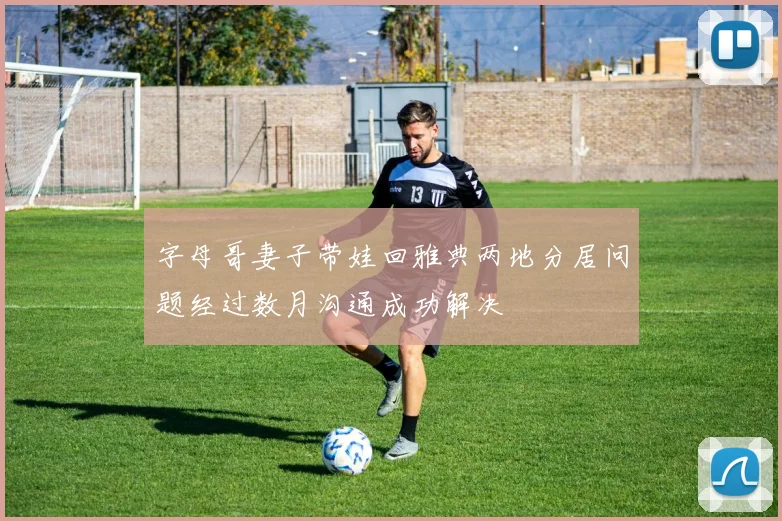 字母哥妻子带娃回雅典两地分居问题经过数月沟通成功解决