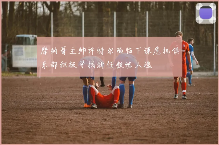 摩纳哥主帅许特尔面临下课危机俱乐部积极寻找新任教练人选