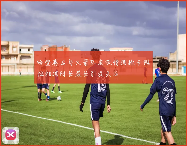 哈登赛后与火箭队友深情拥抱卡佩拉相拥时长最长引发关注