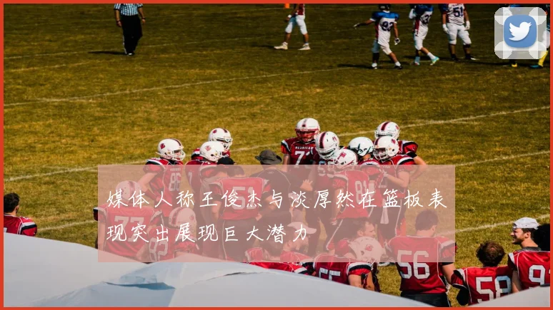 媒体人称王俊杰与淡厚然在篮板表现突出展现巨大潜力