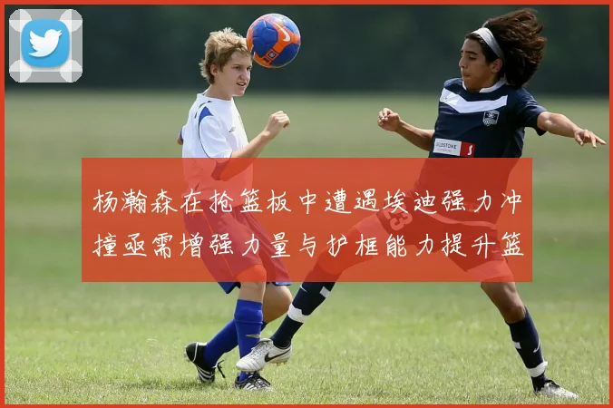 杨瀚森在抢篮板中遭遇埃迪强力冲撞亟需增强力量与护框能力提升篮板表现