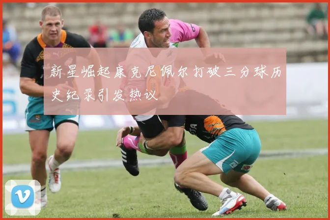 新星崛起康克尼佩尔打破三分球历史纪录引发热议