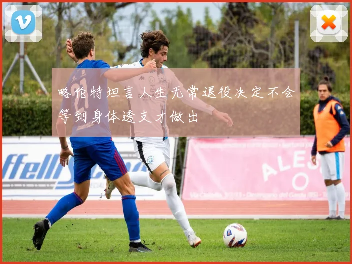 略伦特坦言人生无常退役决定不会等到身体透支才做出
