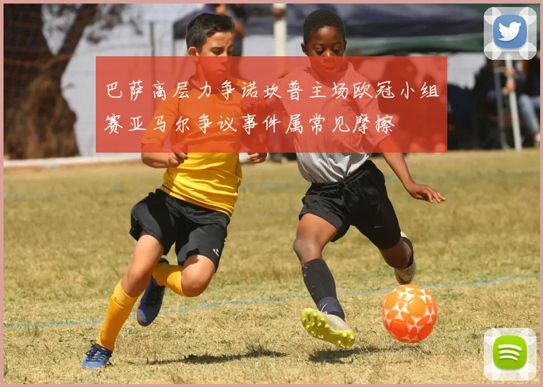 巴萨高层力争诺坎普主场欧冠小组赛亚马尔争议事件属常见摩擦