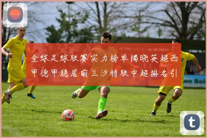 全球足球联赛实力榜单揭晓英超西甲德甲稳居前三沙特联中超排名引关注