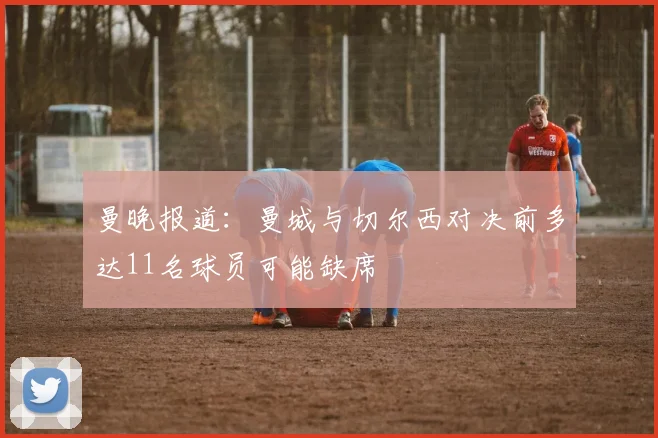 曼晚报道：曼城与切尔西对决前多达11名球员可能缺席