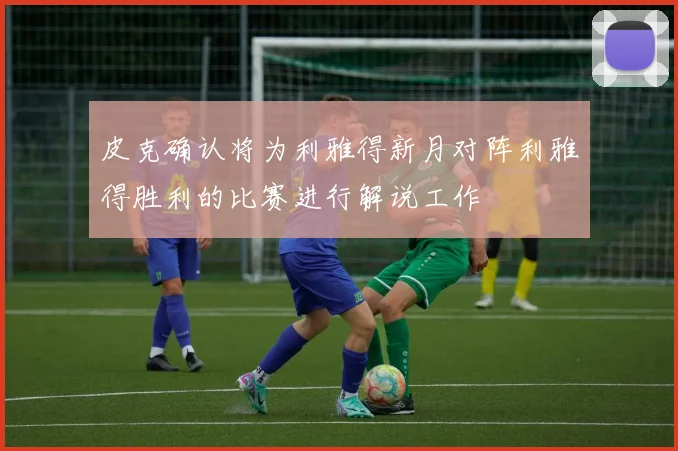 皮克确认将为利雅得新月对阵利雅得胜利的比赛进行解说工作