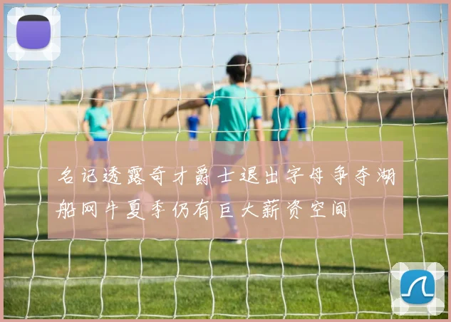 名记透露奇才爵士退出字母争夺湖船网牛夏季仍有巨大薪资空间